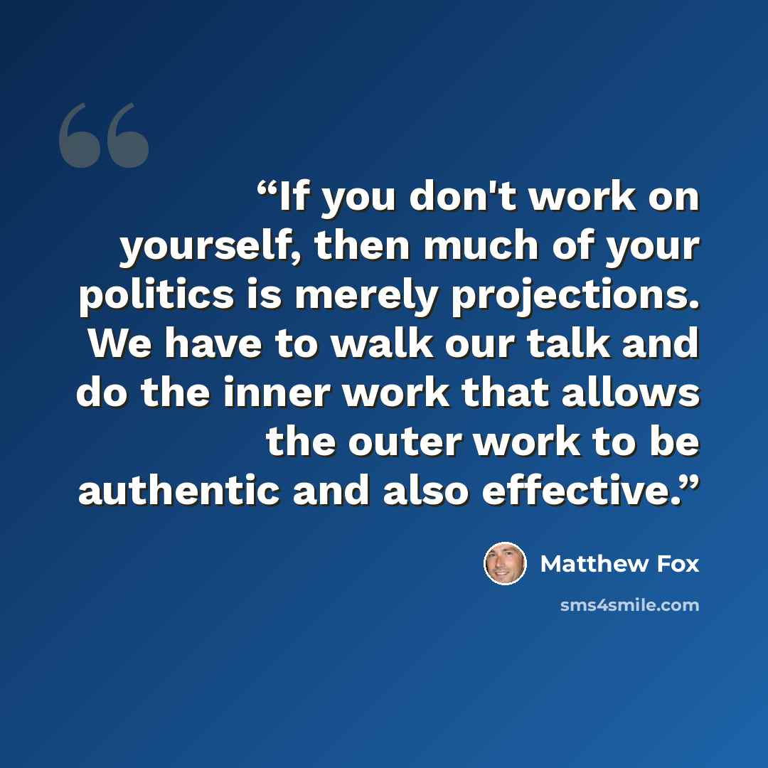 “If you don't work on yourself, then much of your politics is merely projections. We have to walk our talk and do the inner work that allows the outer work to be authentic and also effective.” quote by Matthew Fox