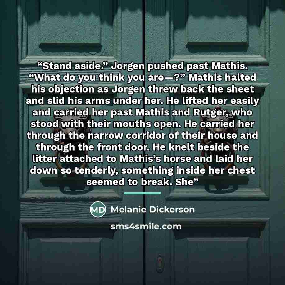 “Stand aside.” Jorgen pushed past Mathis. “What do you think you are—?” Mathis halted his objection as Jorgen threw back the sheet and slid his arms under her. He lifted her easily and carried her past Mathis and Rutger, who stood with their mouths open. He carried her through the narrow corridor…” quote by Melanie Dickerson