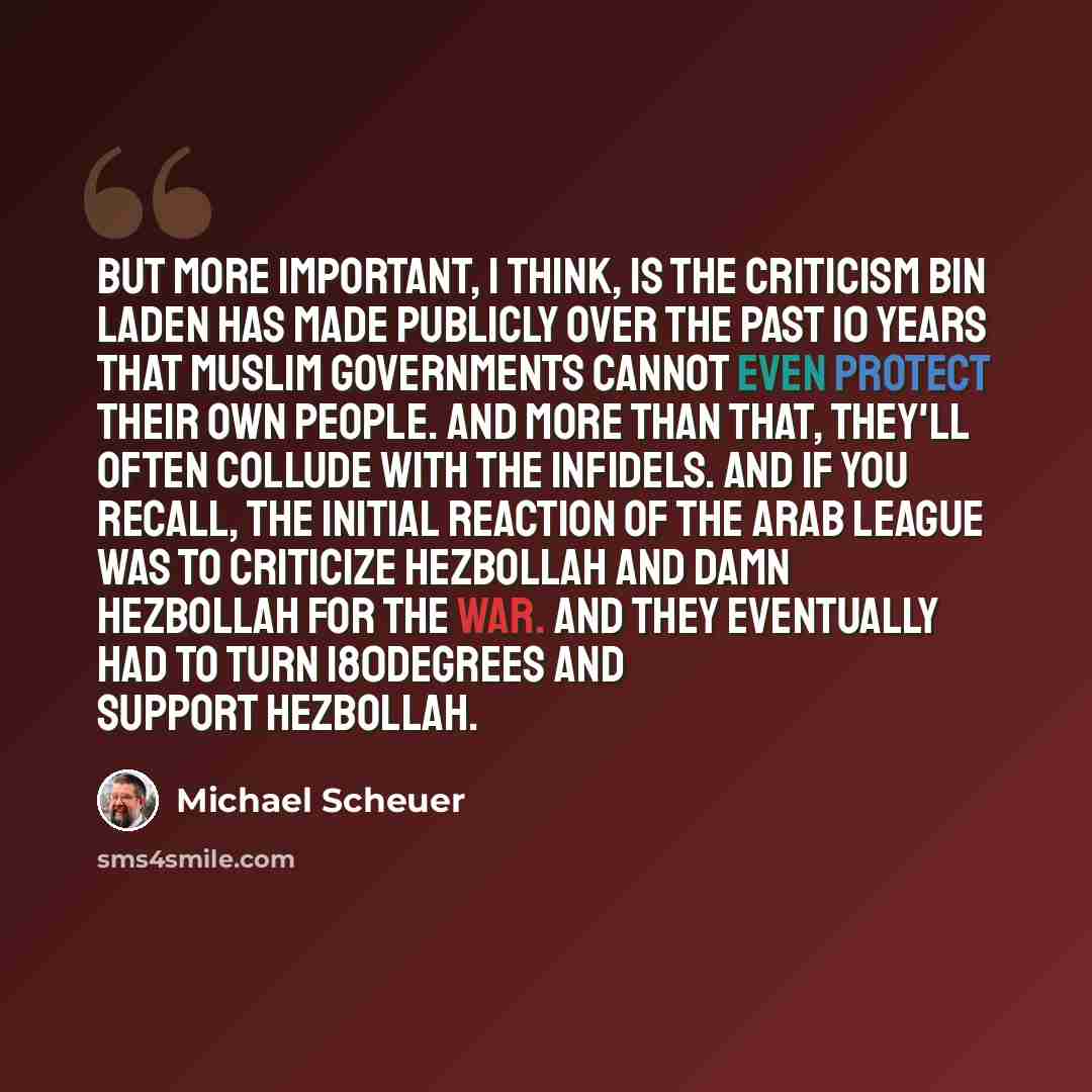 “But more important, I think, is the criticism bin Laden has made publicly over the past 10 years that Muslim governments cannot even protect their own people. And more than that, they'll often collude with the infidels. And if you recall, the initial reaction of the Arab league was to criticize…” quote by Michael Scheuer