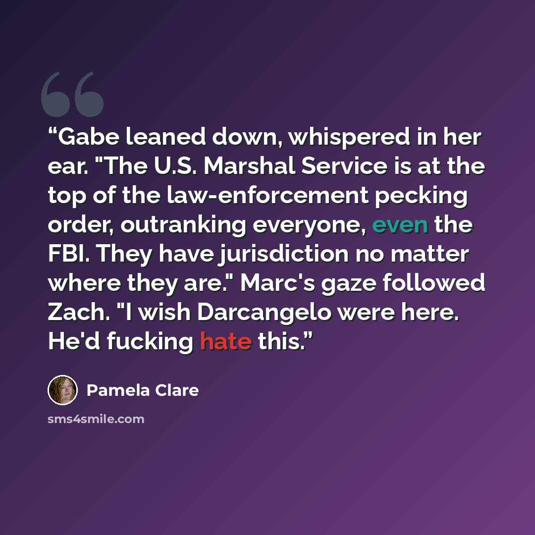 “Gabe leaned down, whispered in her ear. "The U.S. Marshal Service is at the top of the law-enforcement pecking order, outranking everyone, even the FBI. They have jurisdiction no matter where they are." Marc's gaze followed Zach. "I wish Darcangelo were here. He'd fucking hate this.” quote by Pamela Clare
