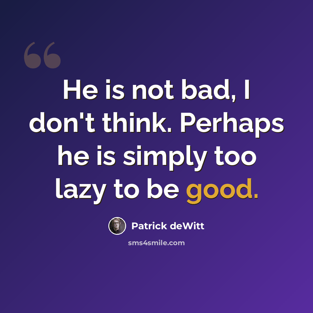 “He is not bad, I don't think. Perhaps he is simply too lazy to be good.” quote by Patrick deWitt