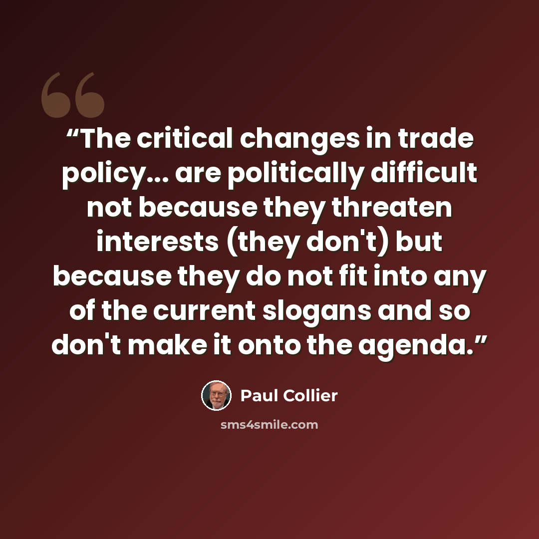 “The critical changes in trade policy... are politically difficult not because they threaten interests (they don't) but because they do not fit into any of the current slogans and so don't make it onto the agenda.” quote by Paul Collier