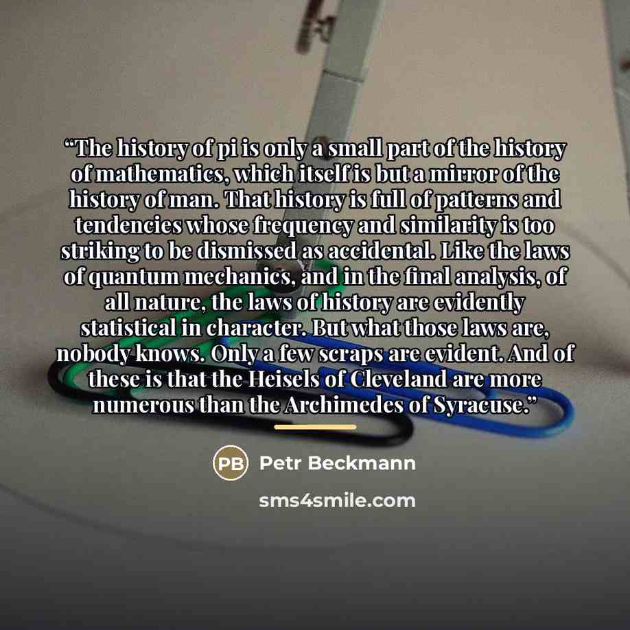 “The history of pi is only a small part of the history of mathematics, which itself is but a mirror of the history of man. That history is full of patterns and tendencies whose frequency and similarity is too striking to be dismissed as accidental. Like the laws of quantum mechanics, and in the…” quote by Petr Beckmann