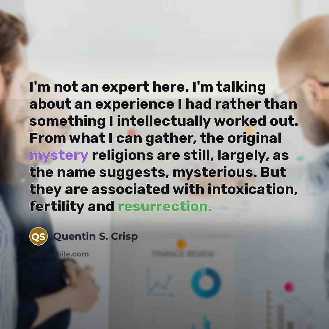 “I'm not an expert here. I'm talking about an experience I had rather than something I intellectually worked out. From what I can gather, the original mystery religions are still, largely, as the name suggests, mysterious. But they are associated with intoxication, fertility and resurrection.” quote by Quentin S. Crisp