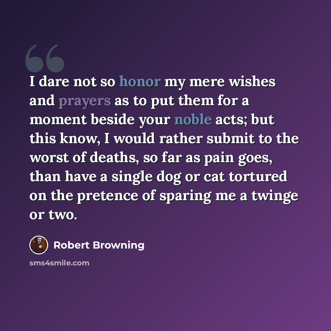 “I dare not so honor my mere wishes and prayers as to put them for a moment beside your noble acts; but this know, I would rather submit to the worst of deaths, so far as pain goes, than have a single dog or cat tortured on the pretence of sparing me a twinge or two.” quote by Robert Browning