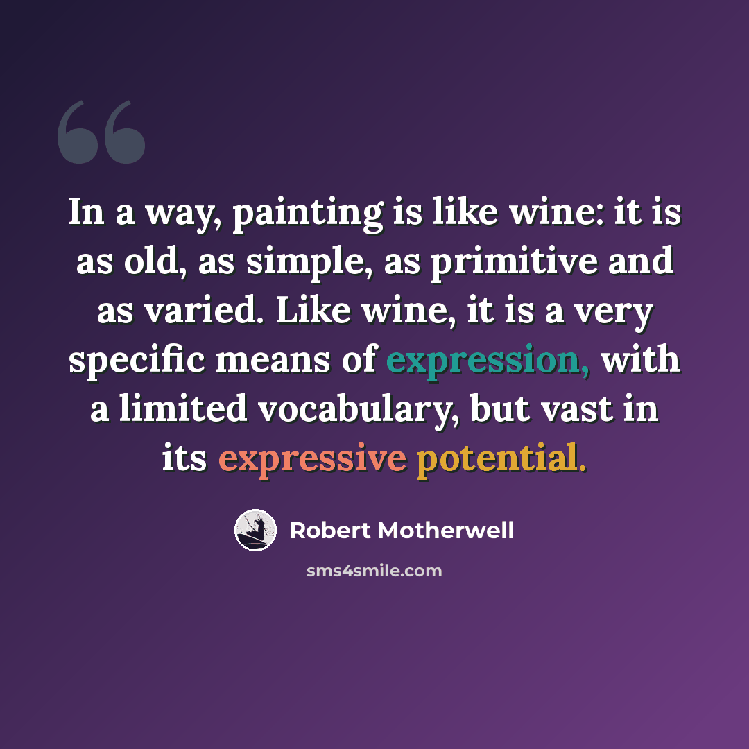“In a way, painting is like wine: it is as old, as simple, as primitive and as varied. Like wine, it is a very specific means of expression, with a limited vocabulary, but vast in its expressive potential.” quote by Robert Motherwell