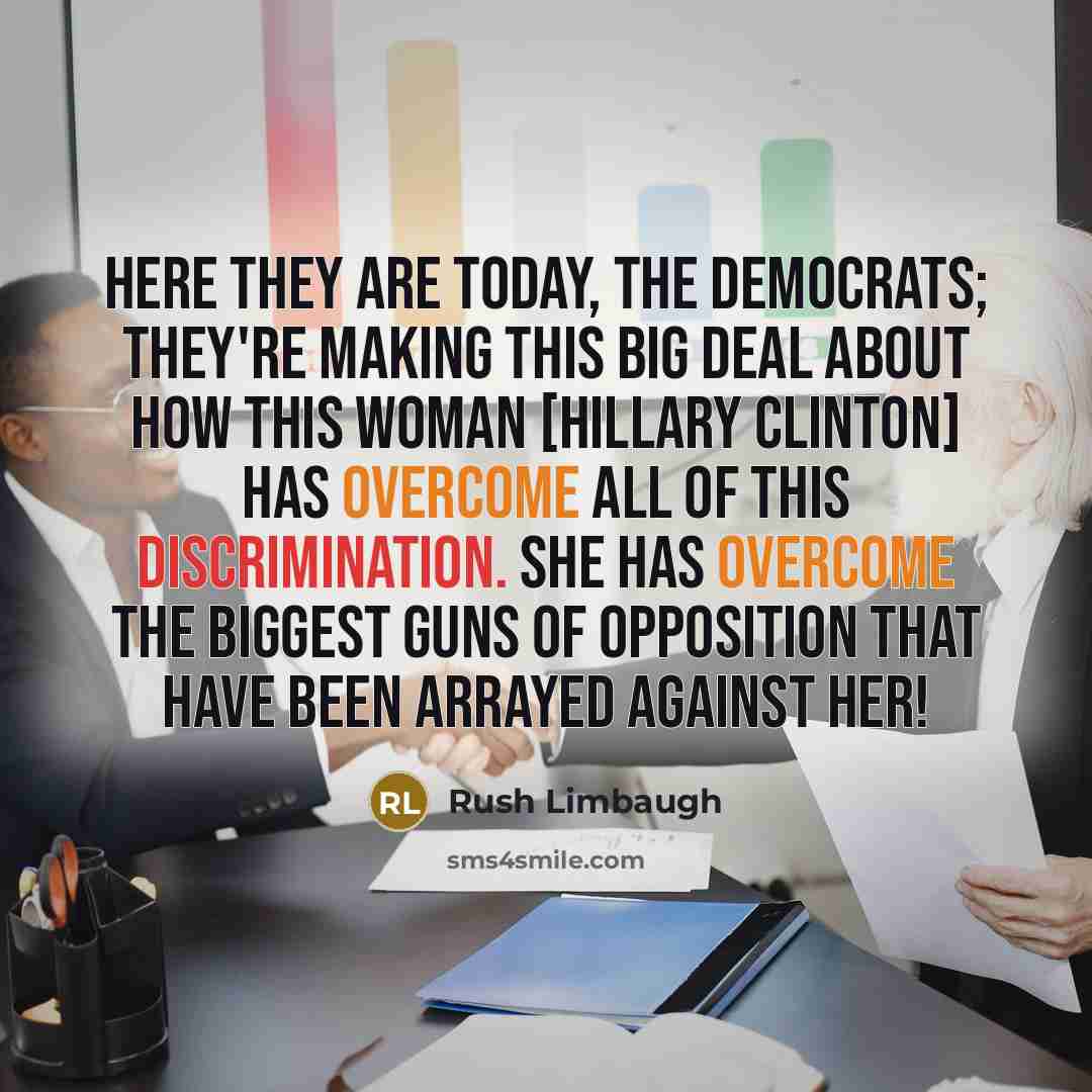 “Here they are today, the Democrats; they're making this big deal about how this woman [Hillary Clinton] has overcome all of this discrimination. She has overcome the biggest guns of opposition that have been arrayed against her!” quote by Rush Limbaugh