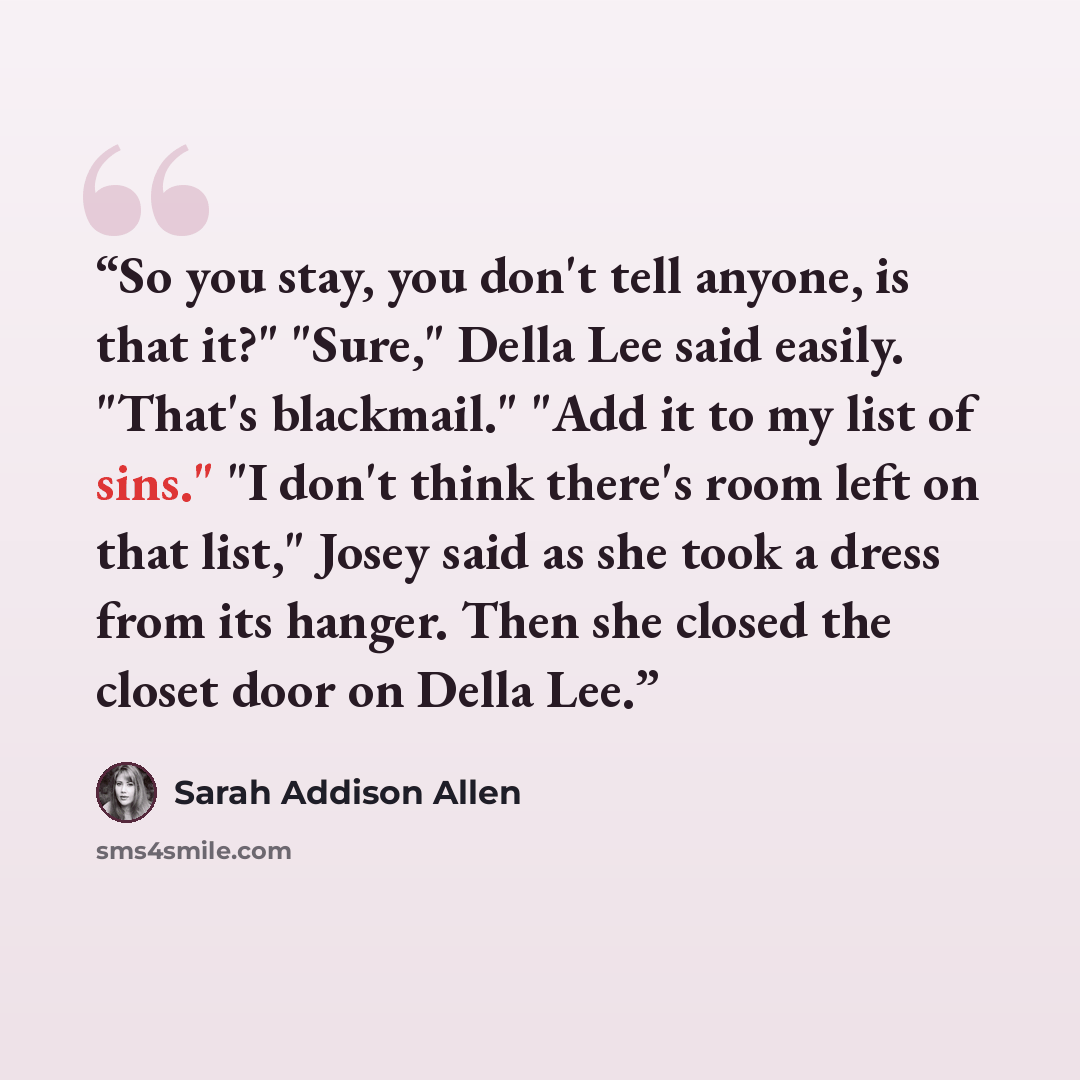 “So you stay, you don't tell anyone, is that it?" "Sure," Della Lee said easily. "That's blackmail." "Add it to my list of sins." "I don't think there's room left on that list," Josey said as she took a dress from its hanger. Then she closed the closet door on Della Lee.” quote by Sarah Addison Allen