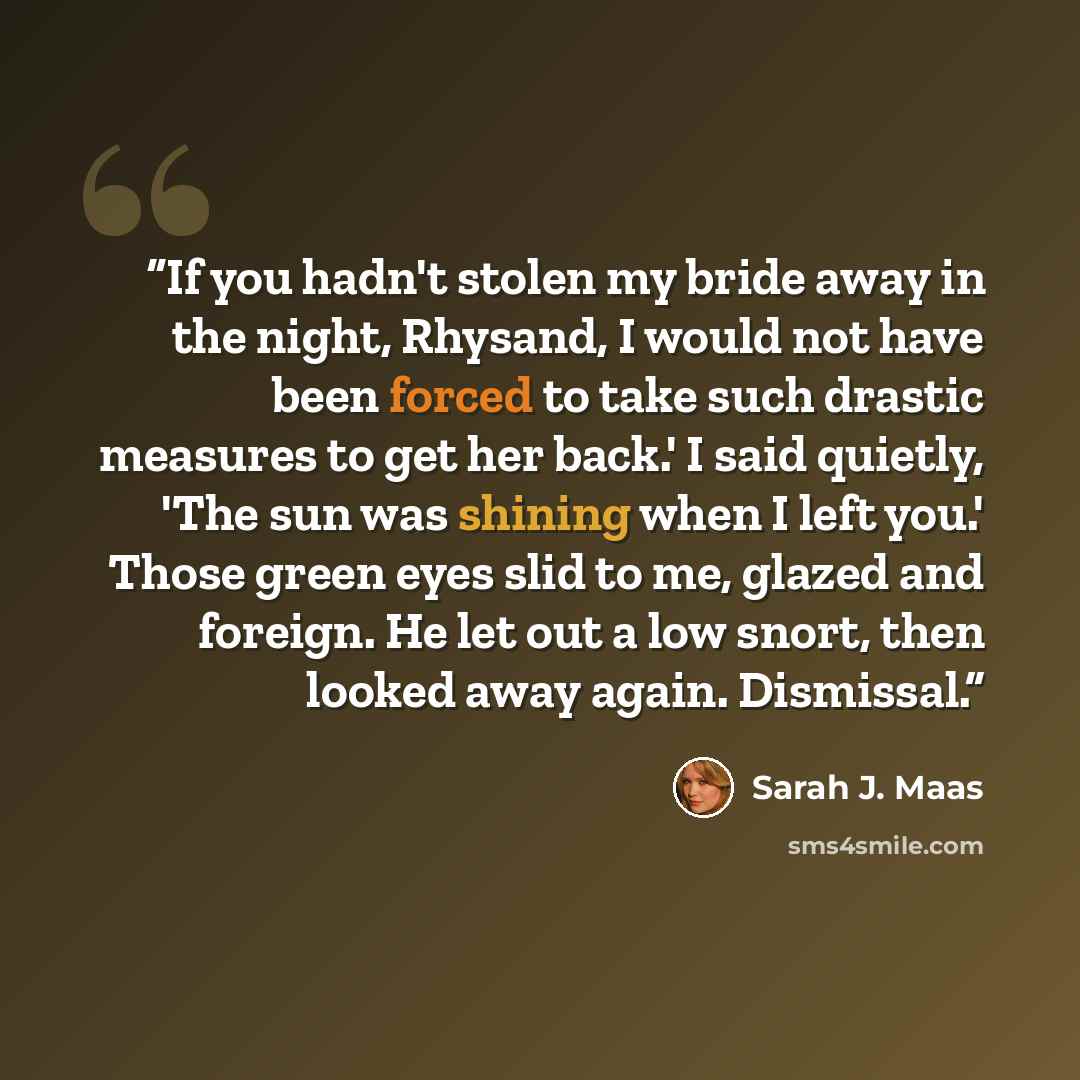 “If you hadn't stolen my bride away in the night, Rhysand, I would not have been forced to take such drastic measures to get her back.' I said quietly, 'The sun was shining when I left you.' Those green eyes slid to me, glazed and foreign. He let out a low snort, then looked away again. Dismissal.” quote by Sarah J. Maas