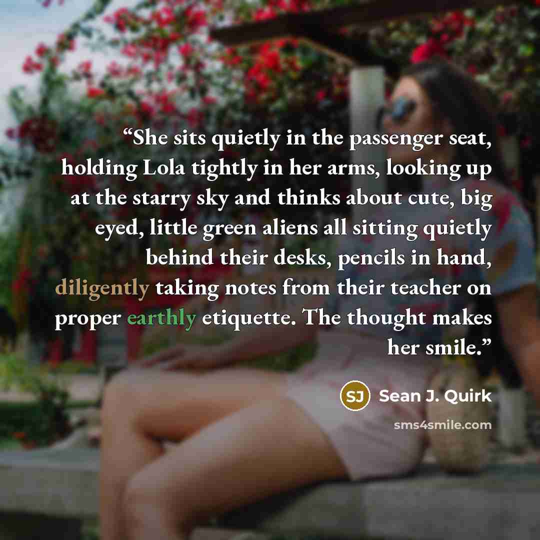 “She sits quietly in the passenger seat, holding Lola tightly in her arms, looking up at the starry sky and thinks about cute, big eyed, little green aliens all sitting quietly behind their desks, pencils in hand, diligently taking notes from their teacher on proper earthly etiquette. The thought…” quote by Sean J. Quirk