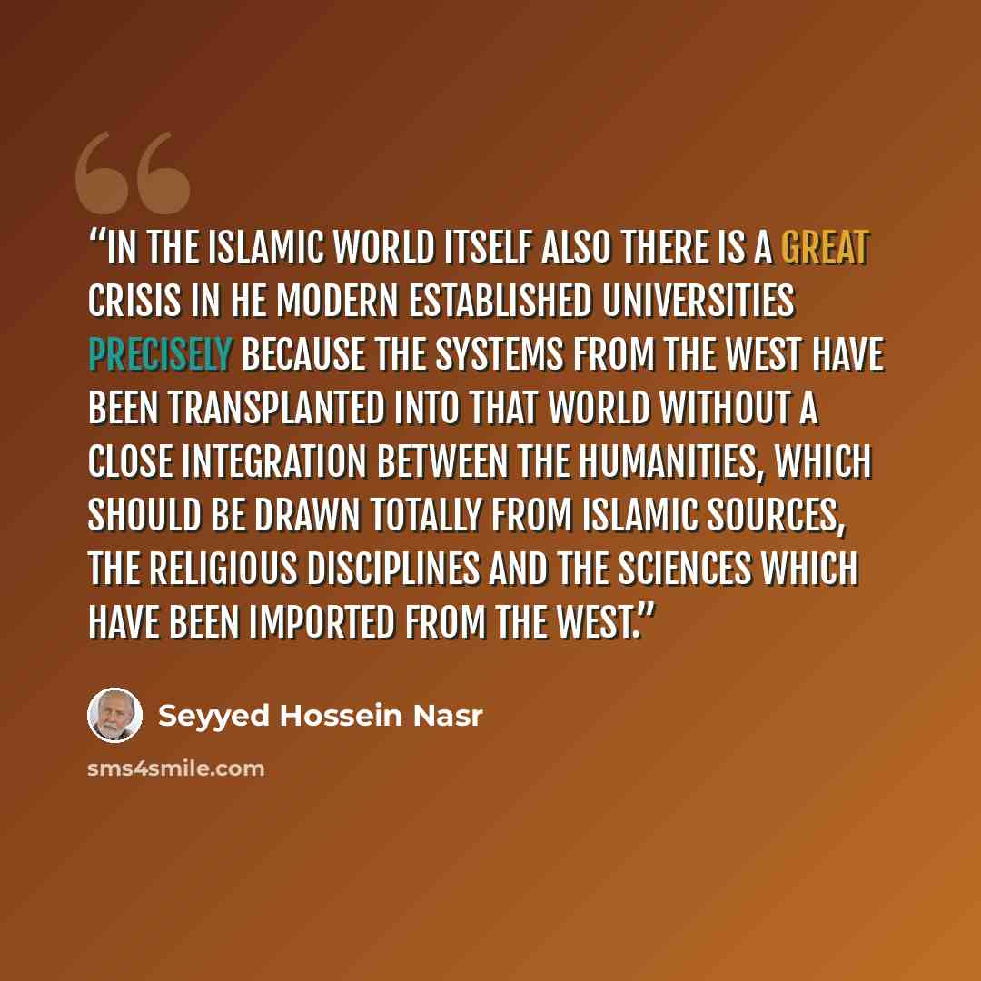 “In the Islamic world itself also there is a great crisis in he modern established universities precisely because the systems from the West have been transplanted into that world without a close integration between the humanities, which should be drawn totally from Islamic sources, the religious…” quote by Seyyed Hossein Nasr
