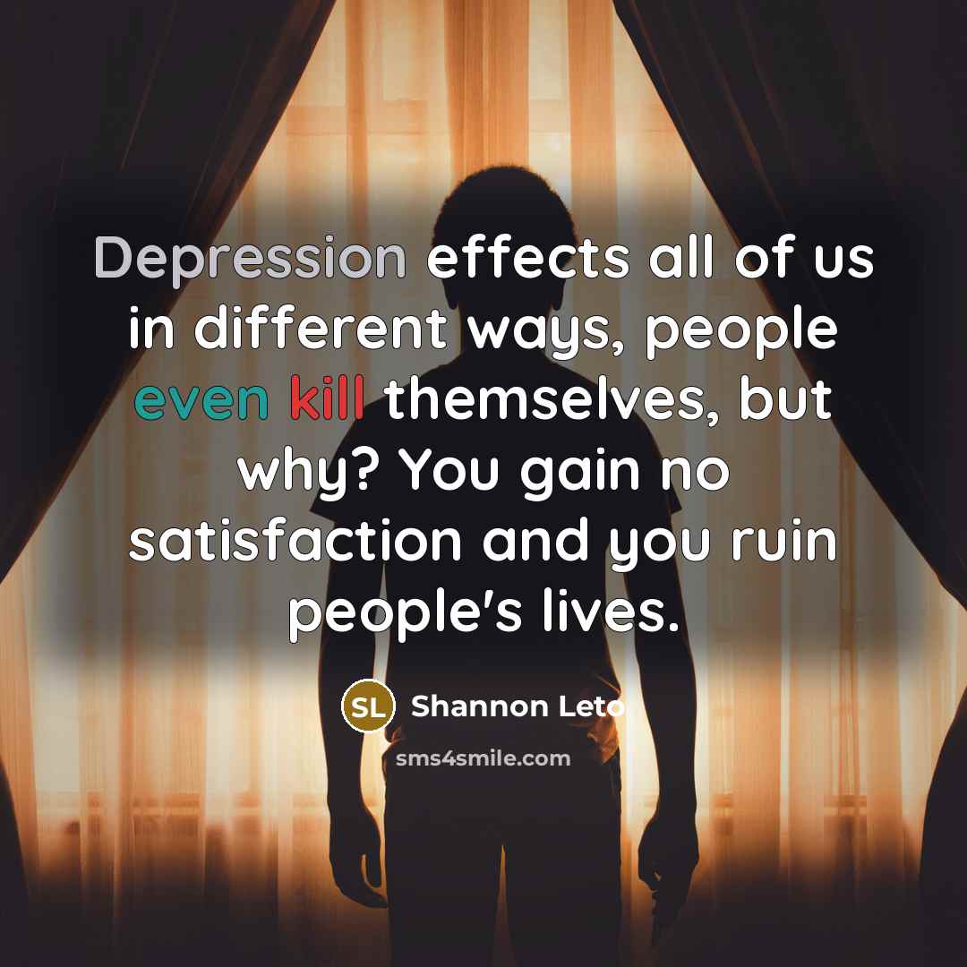 “Depression effects all of us in different ways, people even kill themselves, but why? You gain no satisfaction and you ruin people's lives.” quote by Shannon Leto