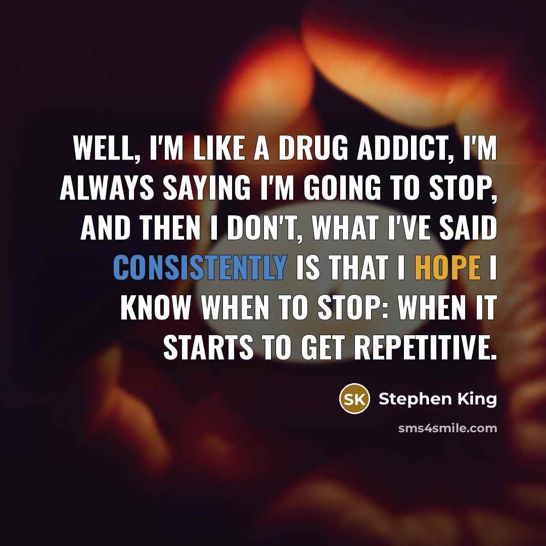 “Well, I'm like a drug addict, I'm always saying I'm going to stop, and then I don't, what I've said consistently is that I hope I know when to stop: when it starts to get repetitive.” quote by Stephen King