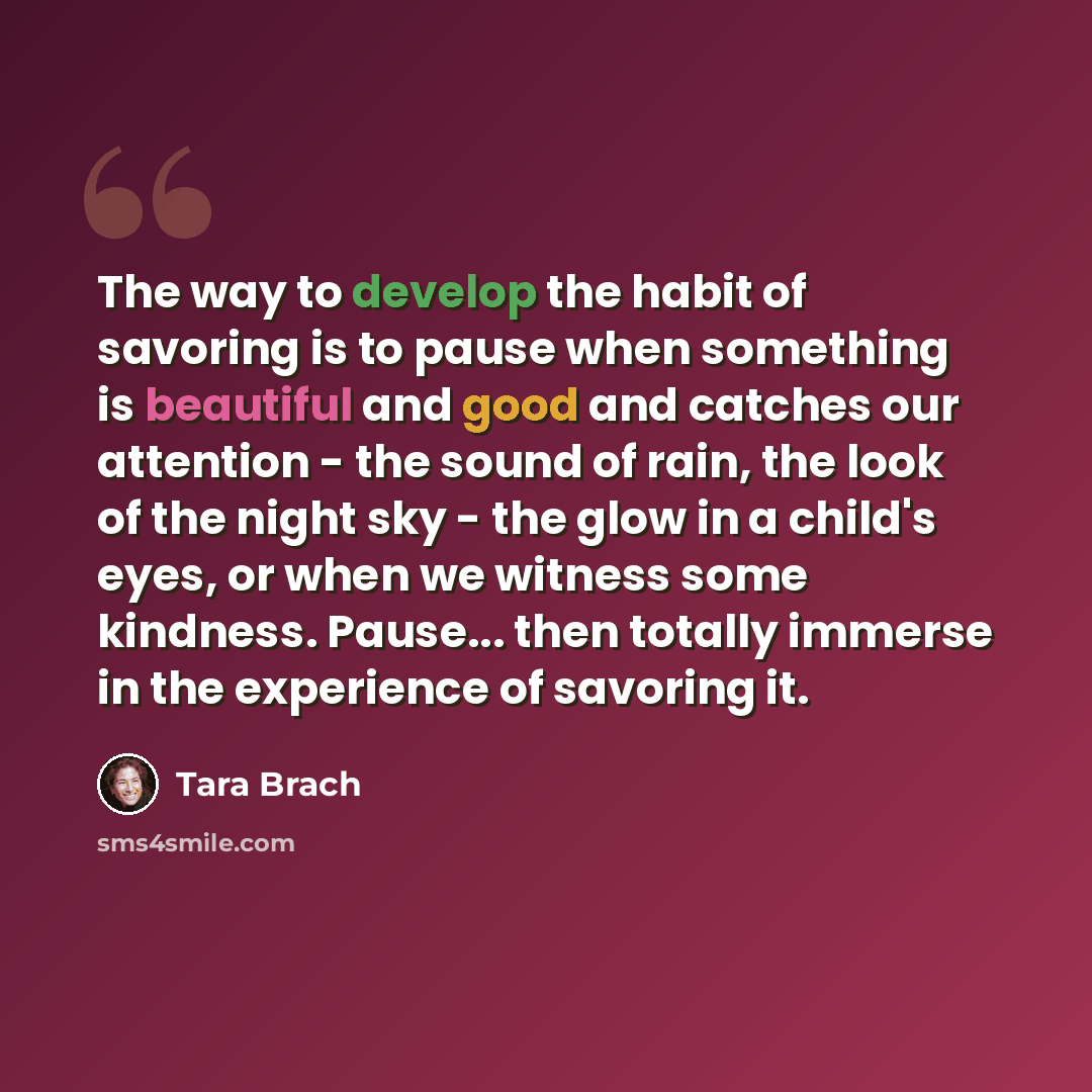 “The way to develop the habit of savoring is to pause when something is beautiful and good and catches our attention - the sound of rain, the look of the night sky - the glow in a child's eyes, or when we witness some kindness. Pause... then totally immerse in the experience of savoring it.” quote by Tara Brach