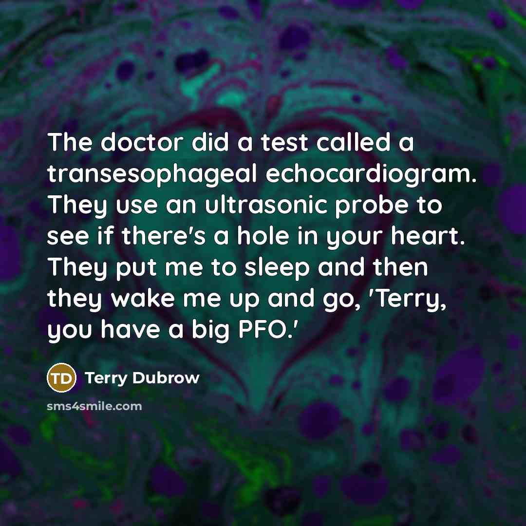 “The doctor did a test called a transesophageal echocardiogram. They use an ultrasonic probe to see if there's a hole in your heart. They put me to sleep and then they wake me up and go, 'Terry, you have a big PFO.'” quote by Terry Dubrow