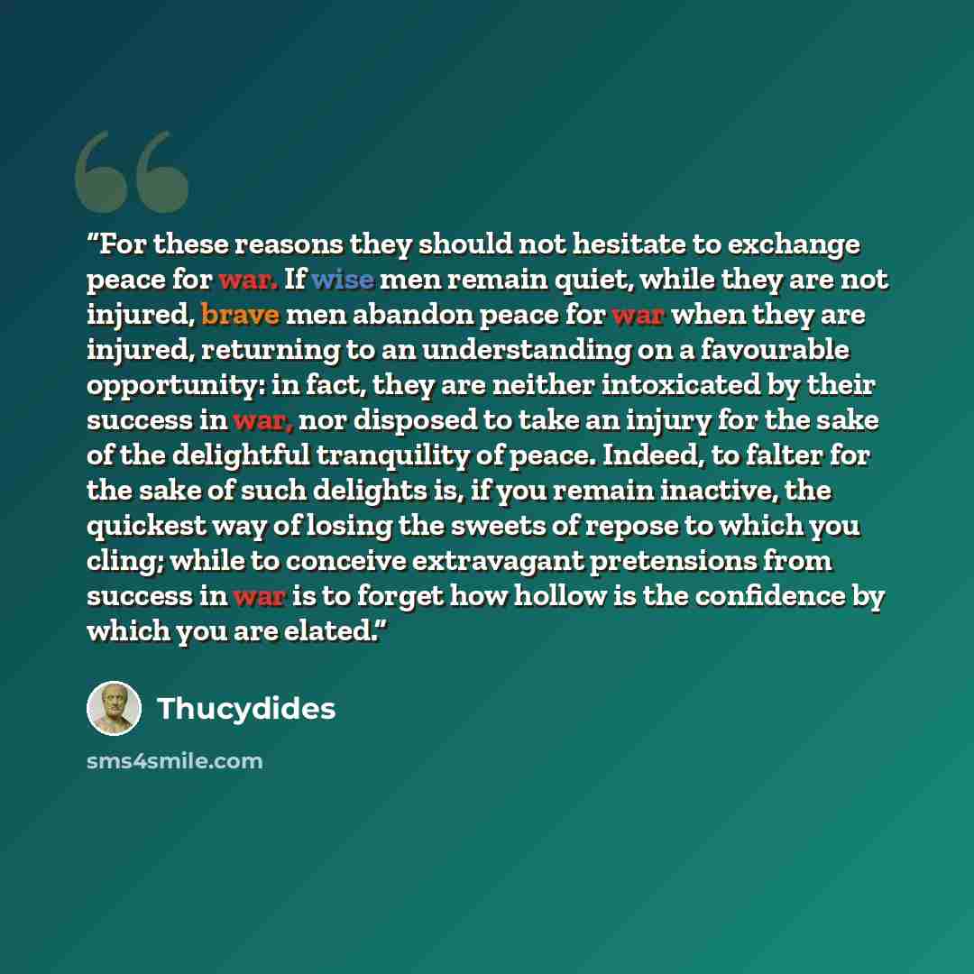 “For these reasons they should not hesitate to exchange peace for war. If wise men remain quiet, while they are not injured, brave men abandon peace for war when they are injured, returning to an understanding on a favourable opportunity: in fact, they are neither intoxicated by their success in…” quote by Thucydides
