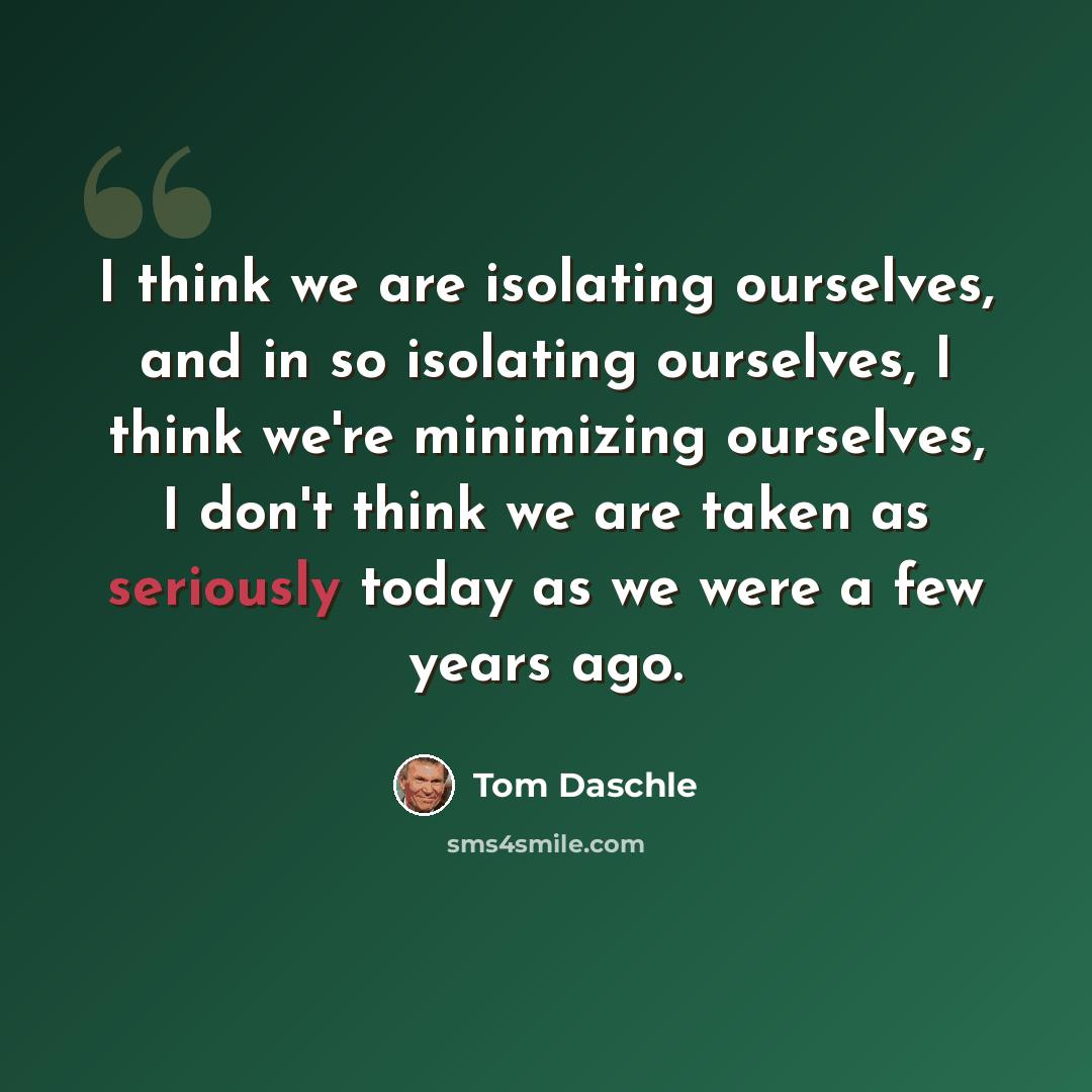 “I think we are isolating ourselves, and in so isolating ourselves, I think we're minimizing ourselves, I don't think we are taken as seriously today as we were a few years ago.” quote by Tom Daschle