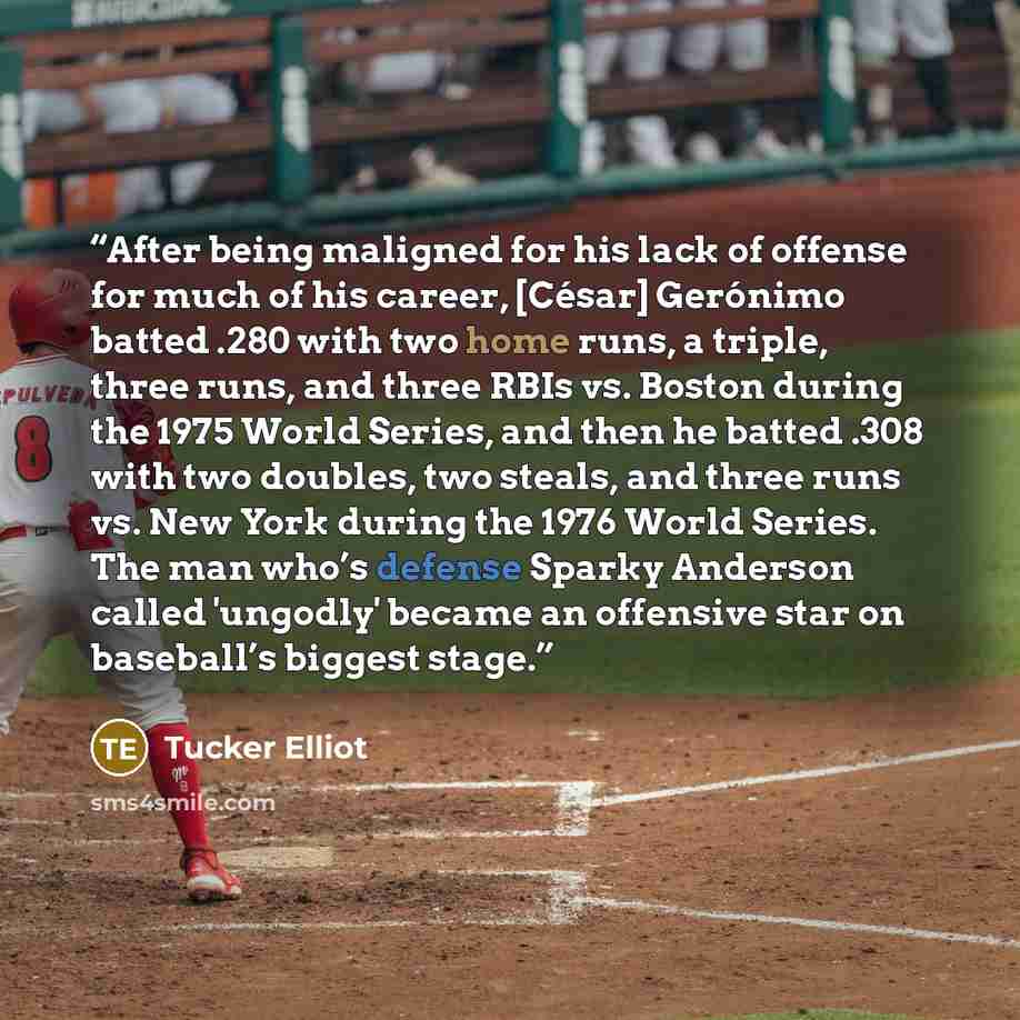 “After being maligned for his lack of offense for much of his career, [César] Gerónimo batted .280 with two home runs, a triple, three runs, and three RBIs vs. Boston during the 1975 World Series, and then he batted .308 with two doubles, two steals, and three runs vs. New York during the 1976…” quote by Tucker Elliot