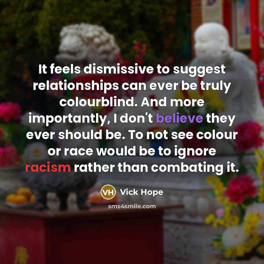 “It feels dismissive to suggest relationships can ever be truly colourblind. And more importantly, I don't believe they ever should be. To not see colour or race would be to ignore racism rather than combating it.” quote by Vick Hope