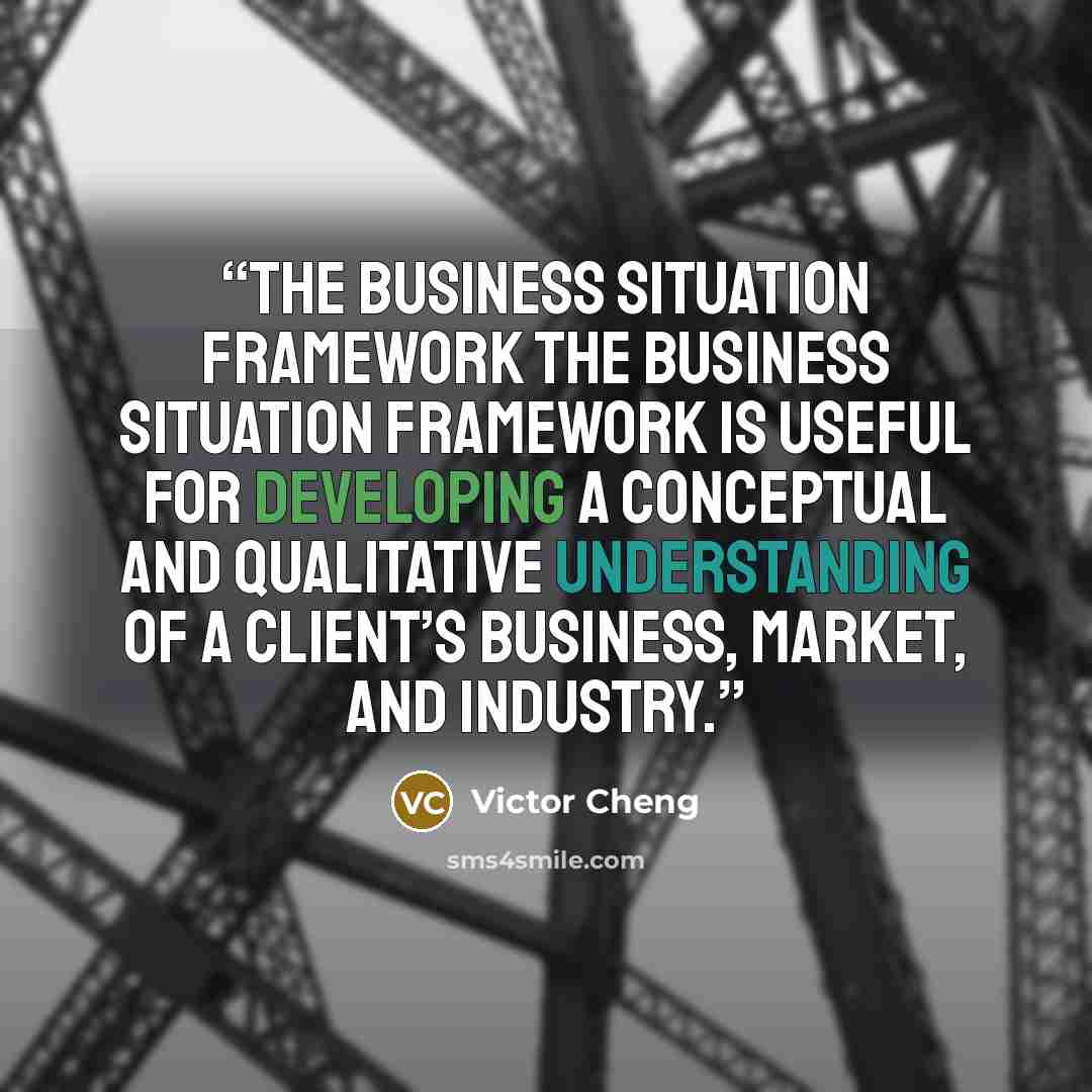 “The Business Situation Framework The business situation framework is useful for developing a conceptual and qualitative understanding of a client’s business, market, and industry.” quote by Victor Cheng