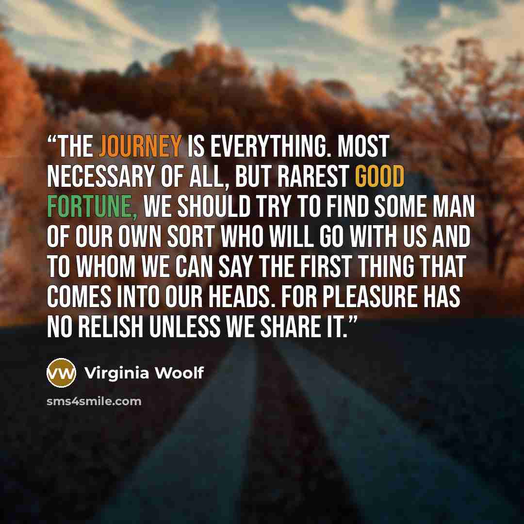 “The journey is everything. Most necessary of all, but rarest good fortune, we should try to find some man of our own sort who will go with us and to whom we can say the first thing that comes into our heads. For pleasure has no relish unless we share it.” quote by Virginia Woolf