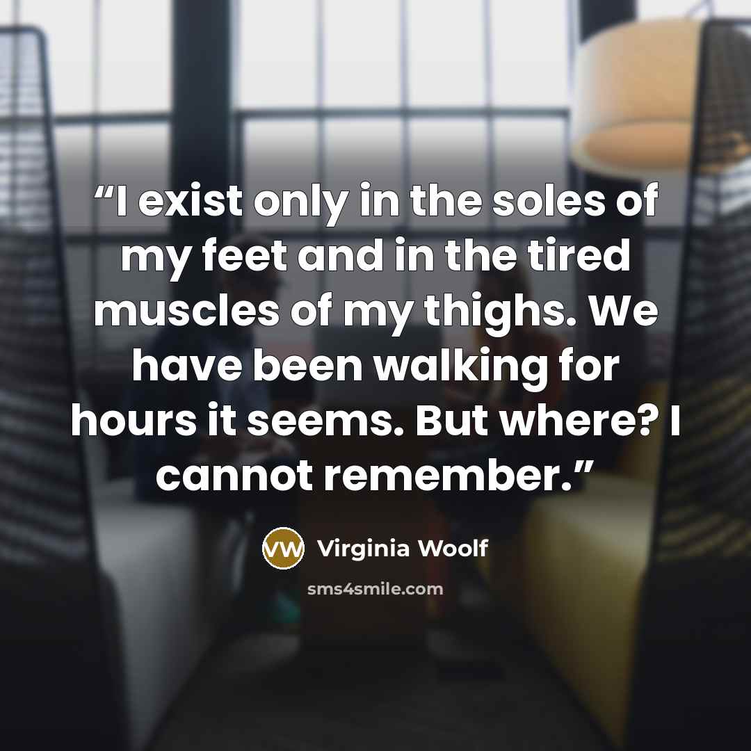 “I exist only in the soles of my feet and in the tired muscles of my thighs. We have been walking for hours it seems. But where? I cannot remember.” quote by Virginia Woolf