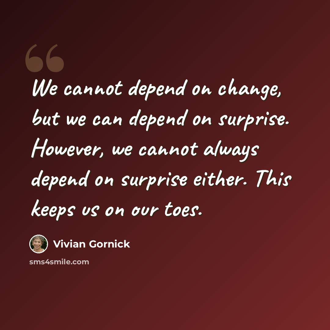 “We cannot depend on change, but we can depend on surprise. However, we cannot always depend on surprise either. This keeps us on our toes.” quote by Vivian Gornick