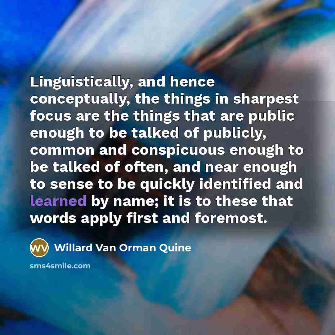 “Linguistically, and hence conceptually, the things in sharpest focus are the things that are public enough to be talked of publicly, common and conspicuous enough to be talked of often, and near enough to sense to be quickly identified and learned by name; it is to these that words apply first and…” quote by Willard Van Orman Quine