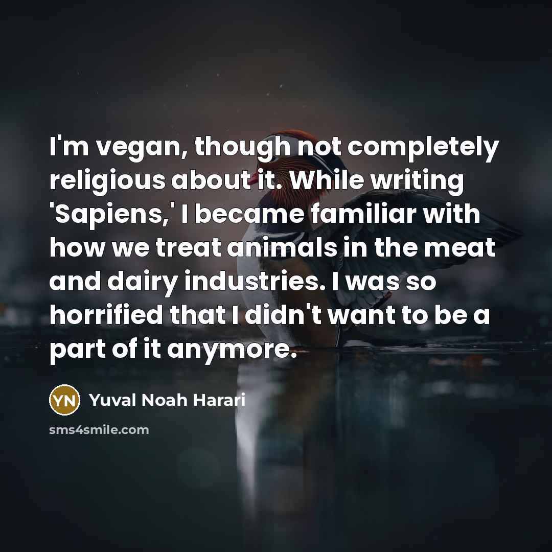 “I'm vegan, though not completely religious about it. While writing 'Sapiens,' I became familiar with how we treat animals in the meat and dairy industries. I was so horrified that I didn't want to be a part of it anymore.” quote by Yuval Noah Harari