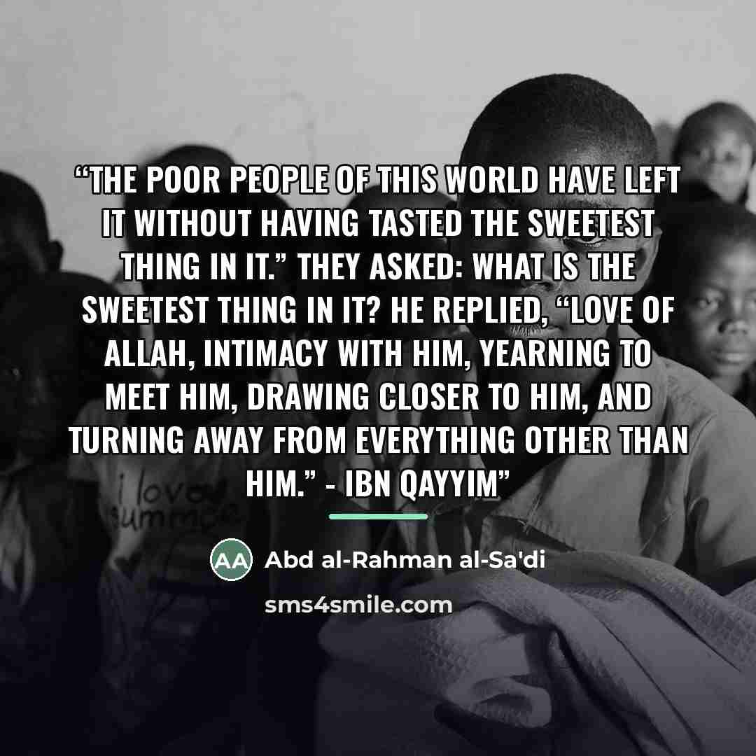 “The poor people of this world have left it without having tasted the sweetest thing in it.” They asked: What is the sweetest thing in it? He replied, “Love of Allah, intimacy with Him, yearning to meet Him, drawing closer to Him, and turning away from everything other than Him.” - Ibn Qayyim” quote by Abd al-Rahman al-Sa'di