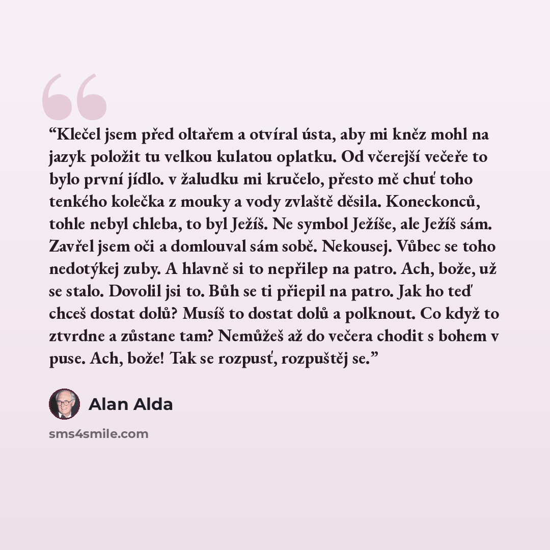 “Klečel jsem před oltařem a otvíral ústa, aby mi kněz mohl na jazyk položit tu velkou kulatou oplatku. Od včerejší večeře to bylo první jídlo. v žaludku mi kručelo, přesto mě chuť toho tenkého kolečka z mouky a vody zvlaště děsila. Koneckonců, tohle nebyl chleba, to byl Ježíš. Ne symbol Ježíše, ale…” quote by Alan Alda