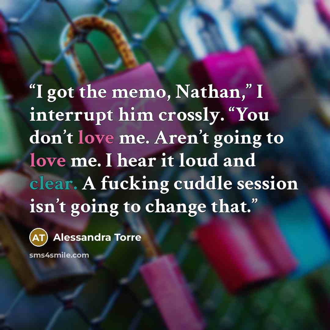 “I got the memo, Nathan,” I interrupt him crossly. “You don’t love me. Aren’t going to love me. I hear it loud and clear. A fucking cuddle session isn’t going to change that.” quote by Alessandra Torre