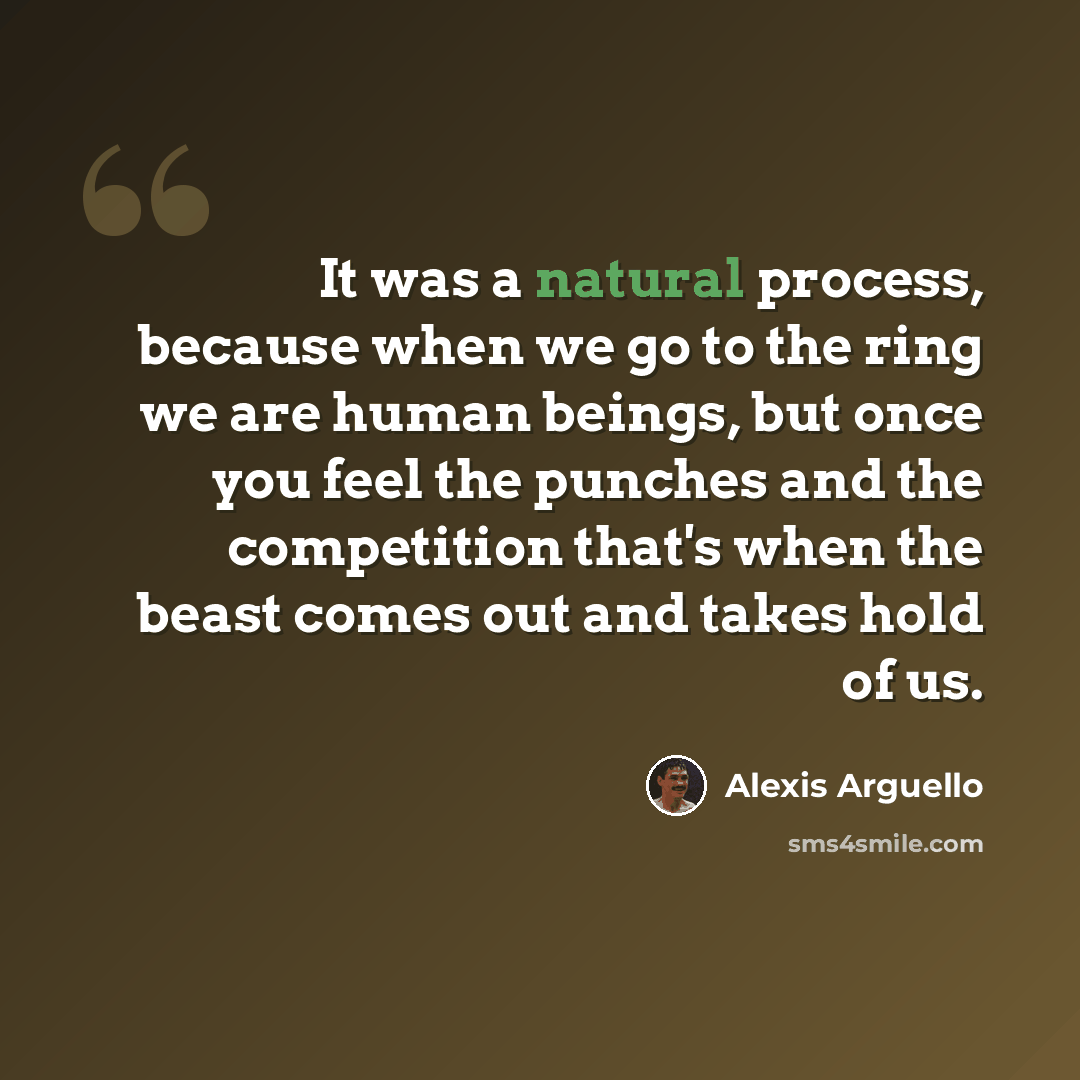 “It was a natural process, because when we go to the ring we are human beings, but once you feel the punches and the competition that's when the beast comes out and takes hold of us.” quote by Alexis Arguello