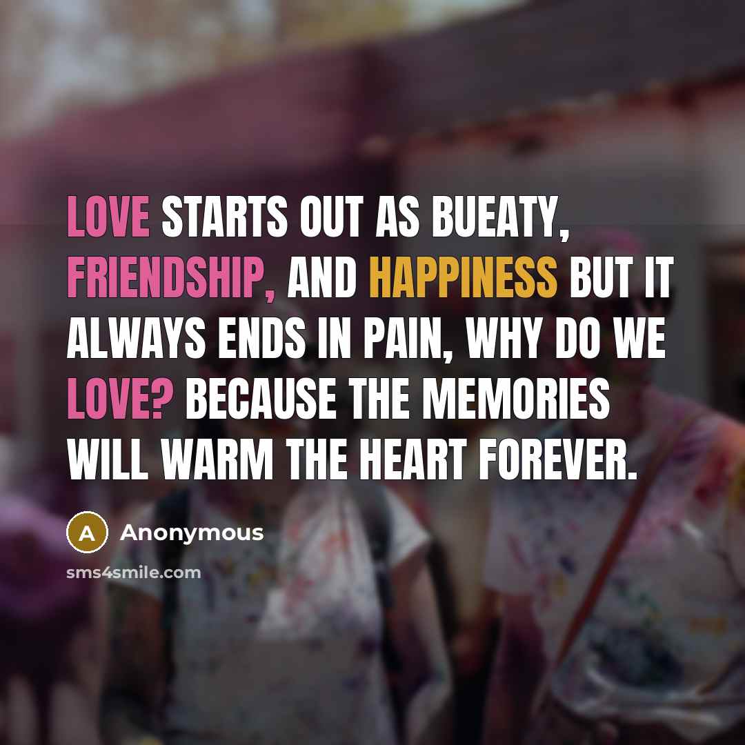 “Love starts out as bueaty, friendship, and happiness but it always ends in pain, why do we love? because the memories will warm the heart forever.” quote by Anonymous