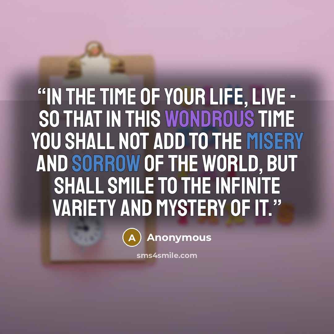“In the time of your life, live - so that in this wondrous time you shall not add to the misery and sorrow of the world, but shall smile to the infinite variety and mystery of it.” quote by Anonymous