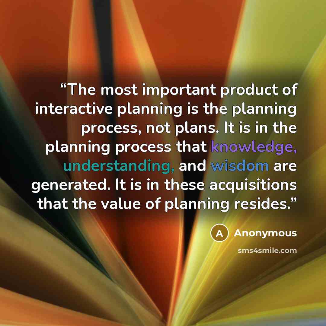 “The most important product of interactive planning is the planning process, not plans. It is in the planning process that knowledge, understanding, and wisdom are generated. It is in these acquisitions that the value of planning resides.” quote by Anonymous