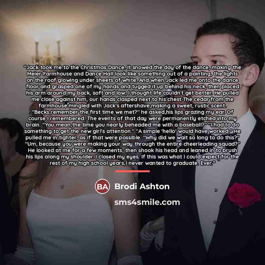 “Jack took me to the Christmas Dance. It snowed the day of the dance, making the Meier Farmhouse and Dance Hall look like something out of a painting, the lights on the roof glowing under sheets of white. And when Jack led me onto the dance floor and grasped one of my hands and tugged it up behind…” quote by Brodi Ashton