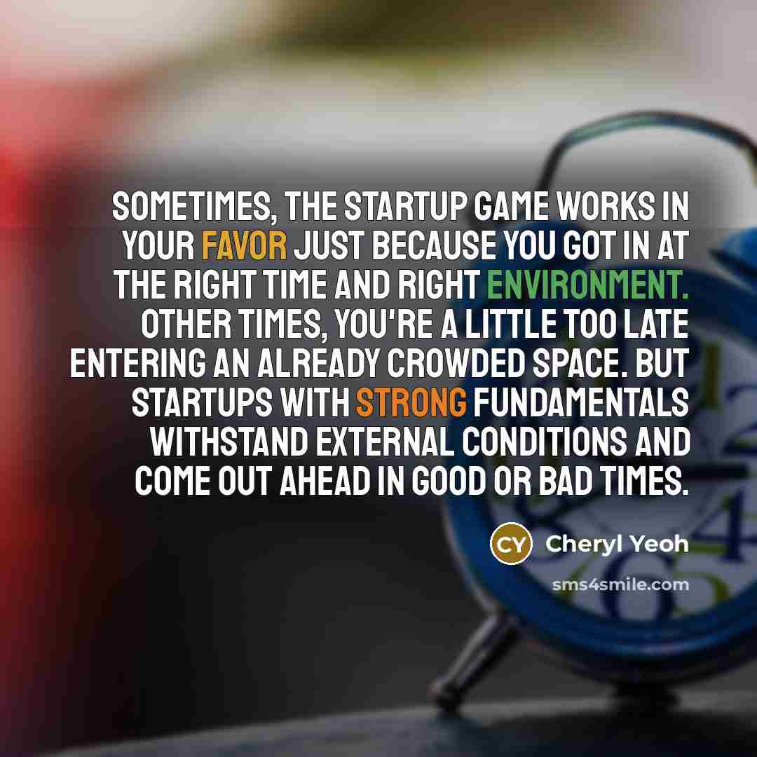 “Sometimes, the startup game works in your favor just because you got in at the right time and right environment. Other times, you're a little too late entering an already crowded space. But startups with strong fundamentals withstand external conditions and come out ahead in good or bad times.” quote by Cheryl Yeoh