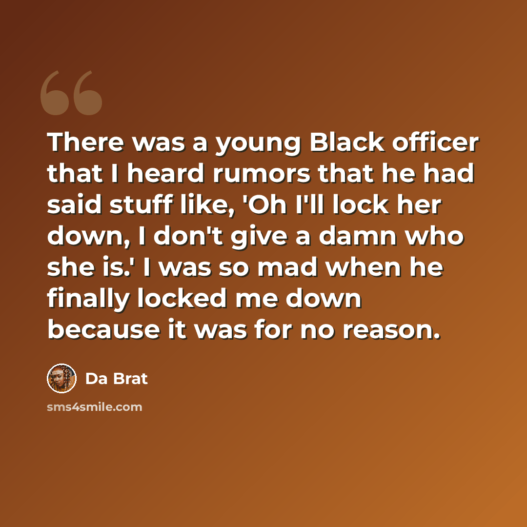 “There was a young Black officer that I heard rumors that he had said stuff like, 'Oh I'll lock her down, I don't give a damn who she is.' I was so mad when he finally locked me down because it was for no reason.” quote by Da Brat