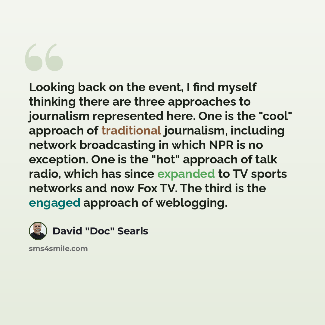 “Looking back on the event, I find myself thinking there are three approaches to journalism represented here. One is the "cool" approach of traditional journalism, including network broadcasting in which NPR is no exception. One is the "hot" approach of talk radio, which has since expanded to TV…” quote by David "Doc" Searls