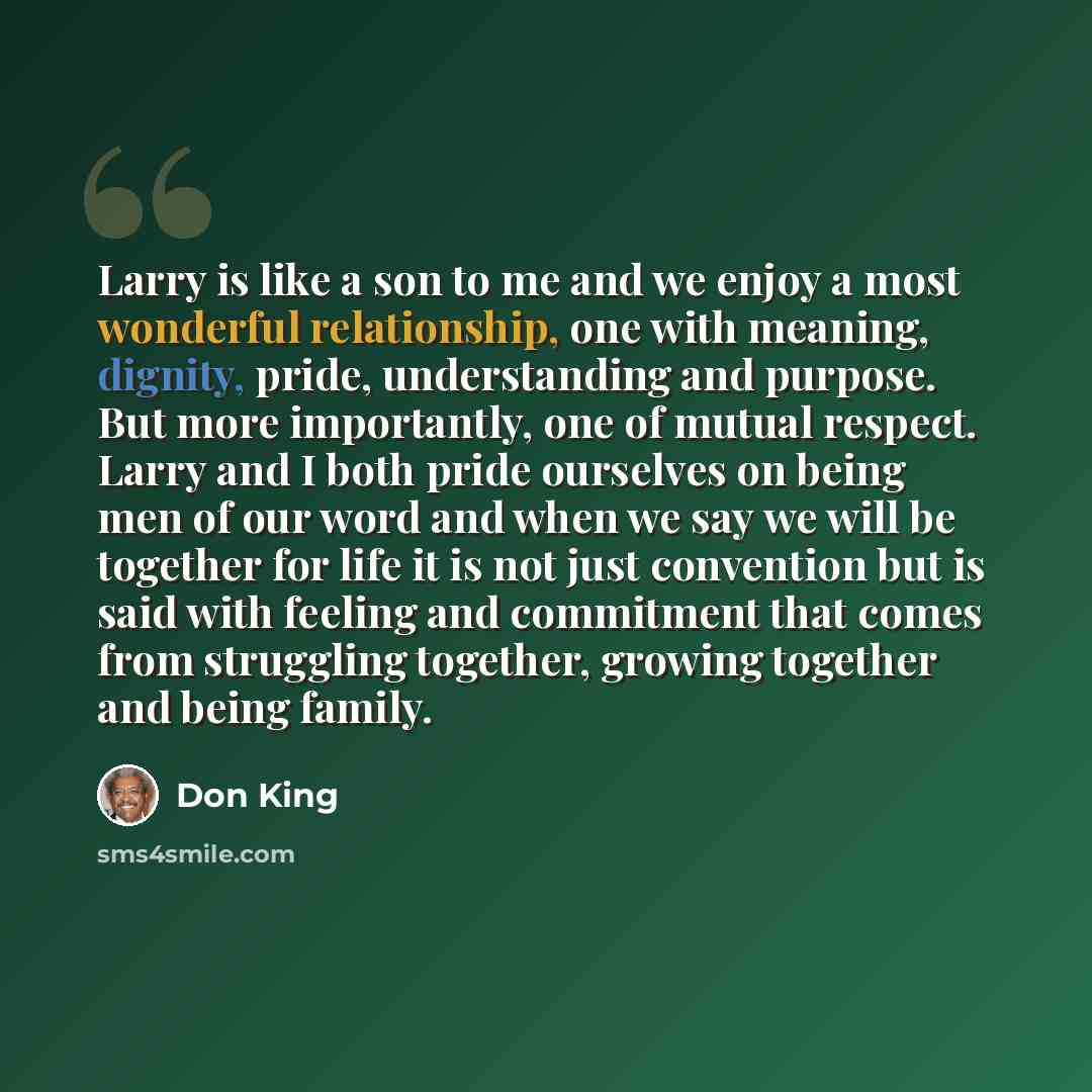 “Larry is like a son to me and we enjoy a most wonderful relationship, one with meaning, dignity, pride, understanding and purpose. But more importantly, one of mutual respect. Larry and I both pride ourselves on being men of our word and when we say we will be together for life it is not just…” quote by Don King