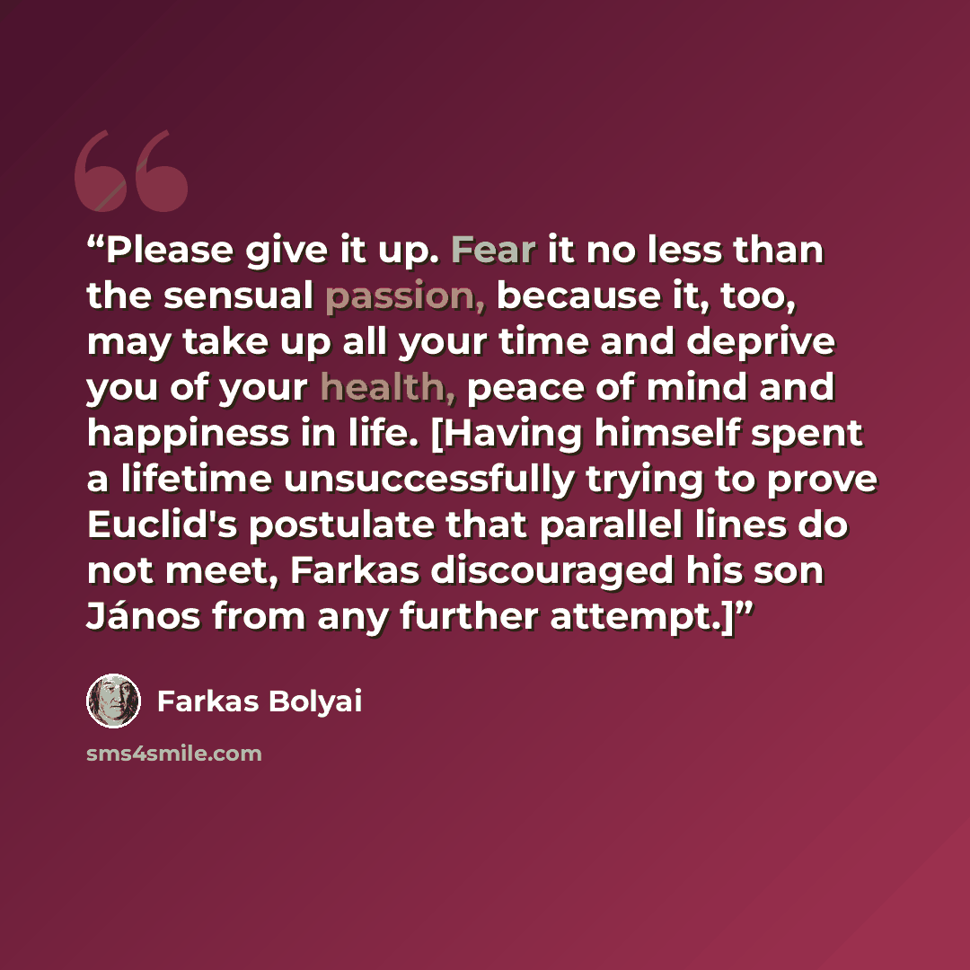 “Please give it up. Fear it no less than the sensual passion, because it, too, may take up all your time and deprive you of your health, peace of mind and happiness in life. [Having himself spent a lifetime unsuccessfully trying to prove Euclid's postulate that parallel lines do not meet, Farkas…” quote by Farkas Bolyai