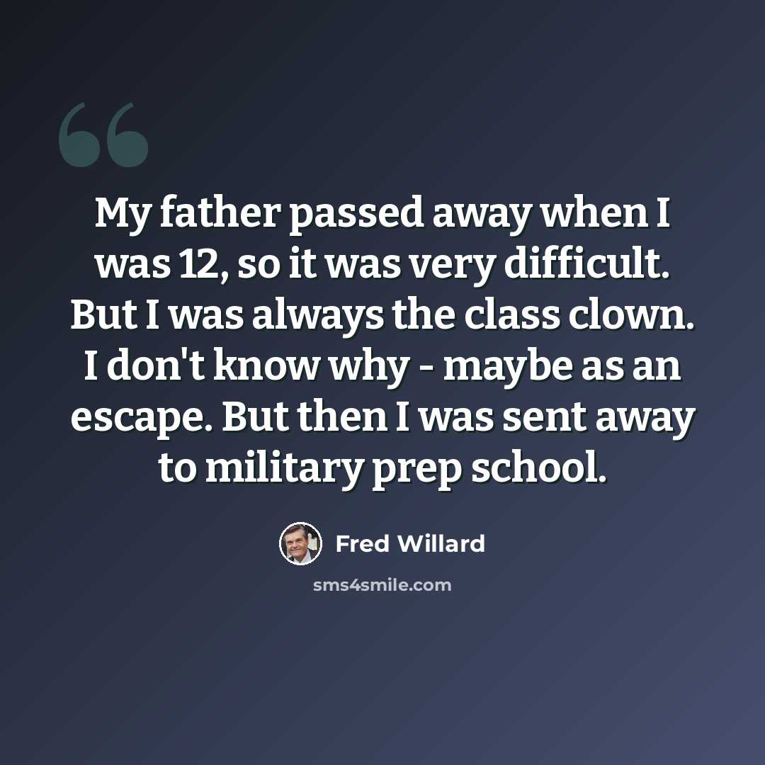 “My father passed away when I was 12, so it was very difficult. But I was always the class clown. I don't know why - maybe as an escape. But then I was sent away to military prep school.” quote by Fred Willard