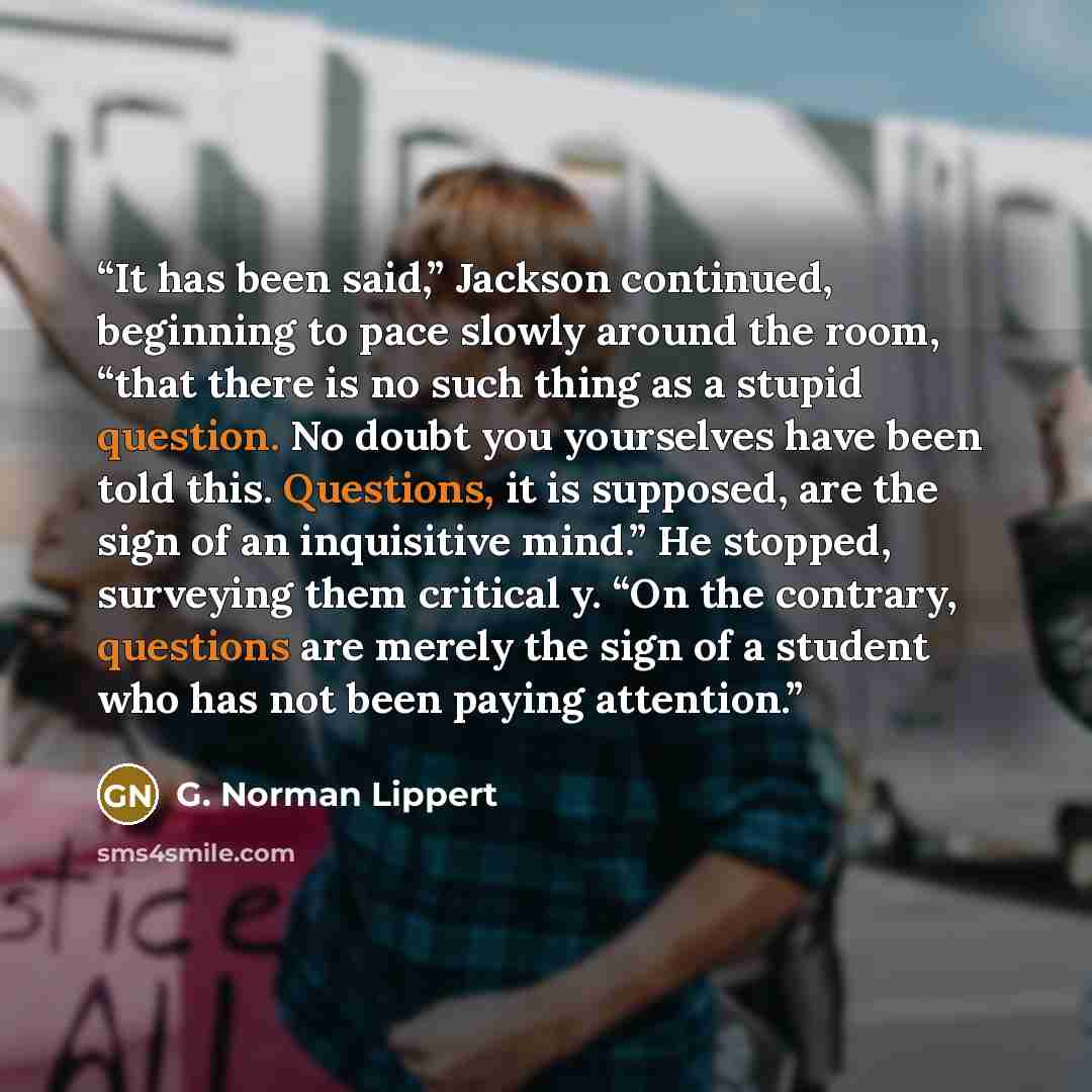 “It has been said,” Jackson continued, beginning to pace slowly around the room, “that there is no such thing as a stupid question. No doubt you yourselves have been told this. Questions, it is supposed, are the sign of an inquisitive mind.” He stopped, surveying them critical y. “On the contrary…” quote by G. Norman Lippert