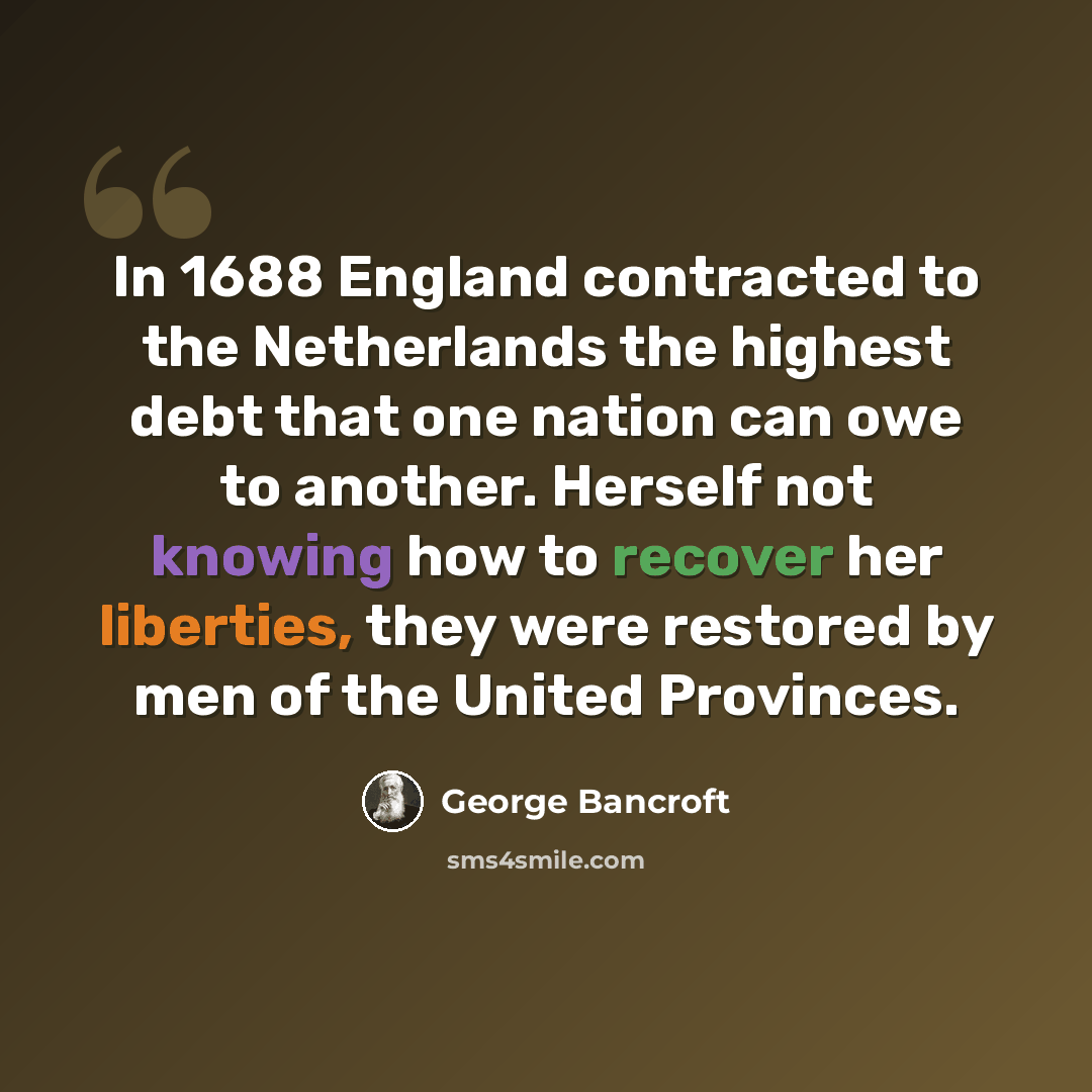 “In 1688 England contracted to the Netherlands the highest debt that one nation can owe to another. Herself not knowing how to recover her liberties, they were restored by men of the United Provinces.” quote by George Bancroft