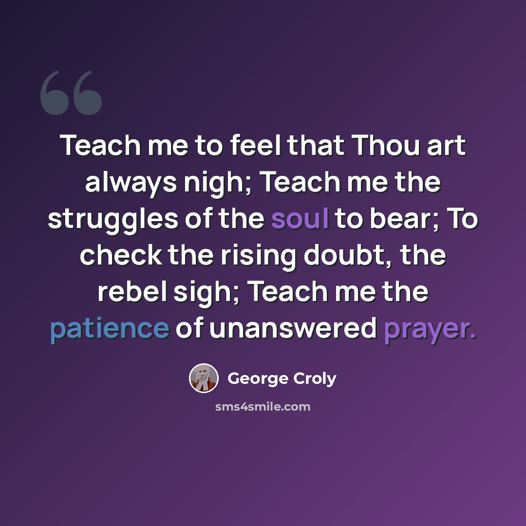 “Teach me to feel that Thou art always nigh; Teach me the struggles of the soul to bear; To check the rising doubt, the rebel sigh; Teach me the patience of unanswered prayer.” quote by George Croly