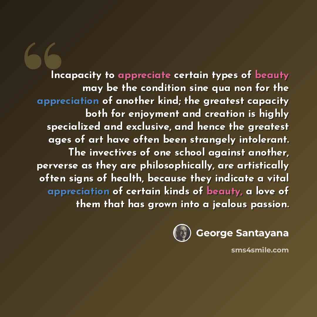 “Incapacity to appreciate certain types of beauty may be the condition sine qua non for the appreciation of another kind; the greatest capacity both for enjoyment and creation is highly specialized and exclusive, and hence the greatest ages of art have often been strangely intolerant. The…” quote by George Santayana