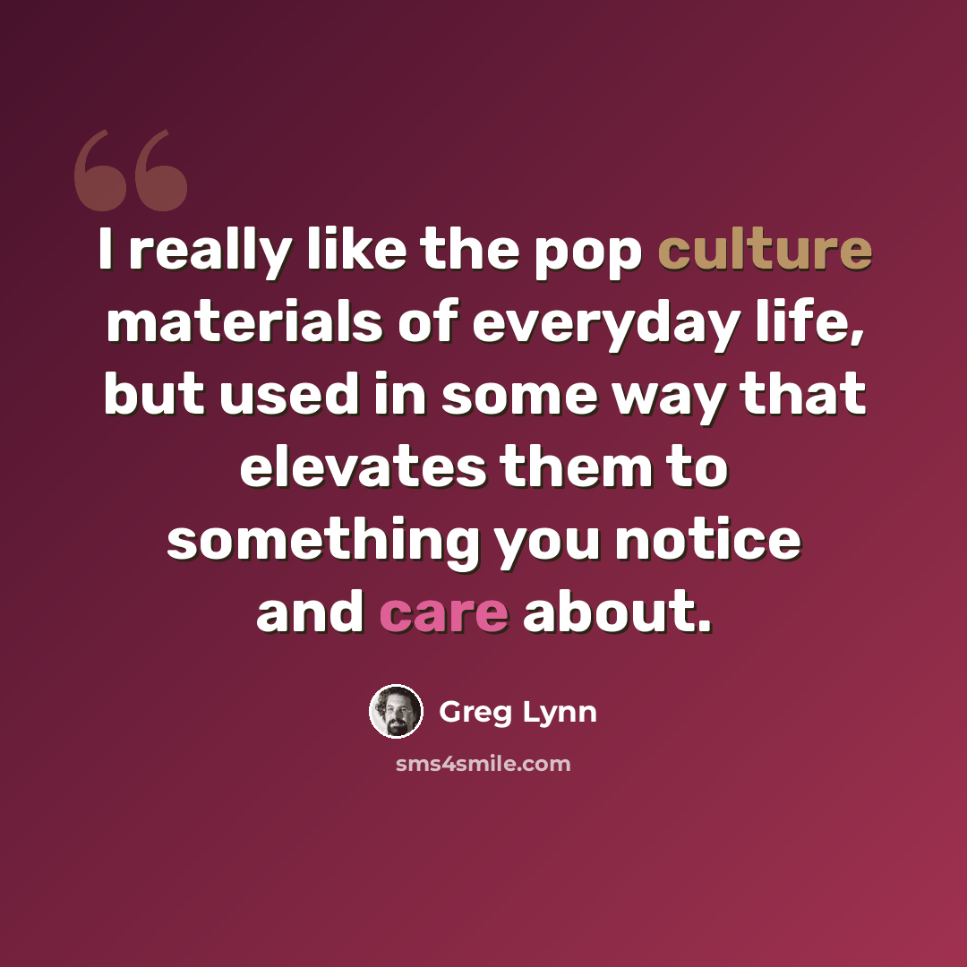 “I really like the pop culture materials of everyday life, but used in some way that elevates them to something you notice and care about.” quote by Greg Lynn