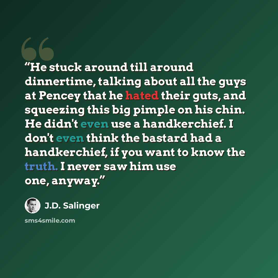 “He stuck around till around dinnertime, talking about all the guys at Pencey that he hated their guts, and squeezing this big pimple on his chin. He didn't even use a handkerchief. I don't even think the bastard had a handkerchief, if you want to know the truth. I never saw him use one, anyway.” quote by J.D. Salinger