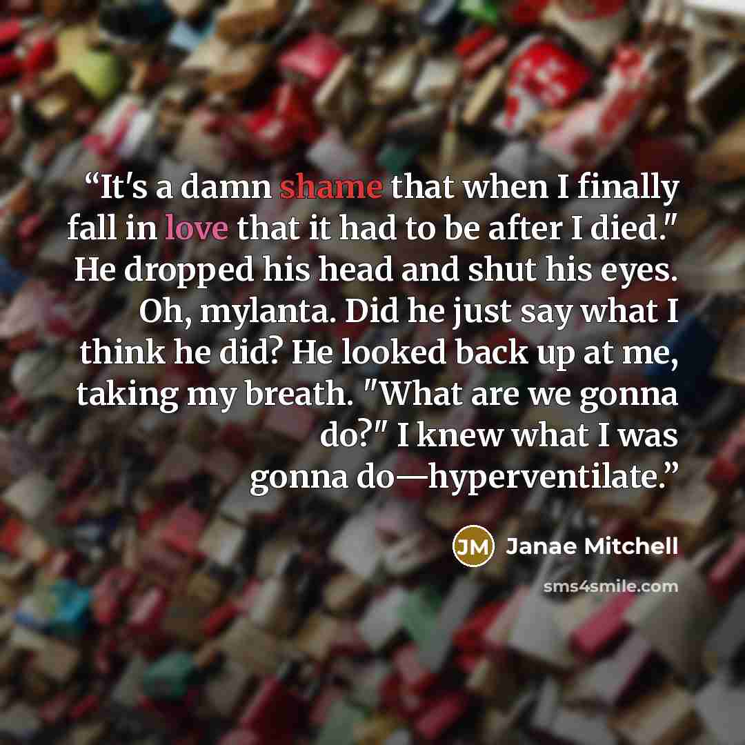“It's a damn shame that when I finally fall in love that it had to be after I died." He dropped his head and shut his eyes. Oh, mylanta. Did he just say what I think he did? He looked back up at me, taking my breath. "What are we gonna do?" I knew what I was gonna do—hyperventilate.” quote by Janae Mitchell